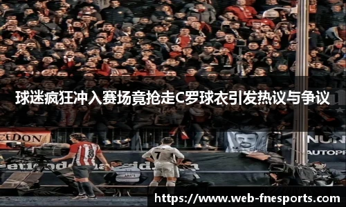 球迷疯狂冲入赛场竟抢走C罗球衣引发热议与争议
